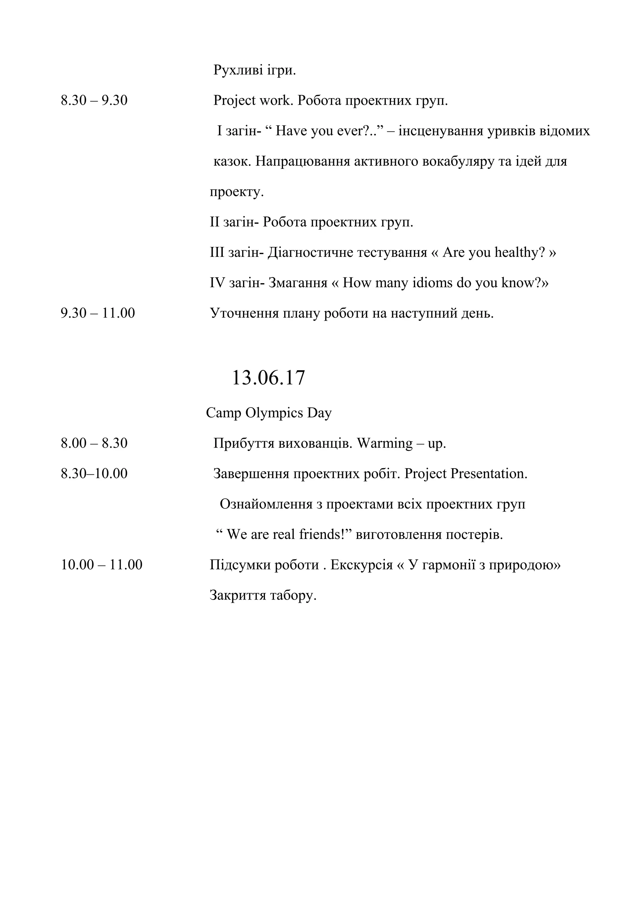 Рухливі ігри.
8.30 – 9.30 Project work. Робота проектних груп.
І загін- “ Have you ever?..” – інсценування уривків відомих
казок. Напрацювання активного вокабуляру та ідей для
проекту.
ІІ загін- Робота проектних груп.
ІІІ загін- Діагностичне тестування « Are you healthy? »
ІV загін- Змагання « How many idioms do you know?»
9.30 – 11.00 Уточнення плану роботи на наступний день.
13.06.17
Camp Olympics Day
8.00 – 8.30 Прибуття вихованців. Warming – up.
8.30–10.00 Завершення проектних робіт. Project Presentation.
Ознайомлення з проектами всіх проектних груп
“ We are real friends!” виготовлення постерів.
10.00 – 11.00 Підсумки роботи . Екскурсія « У гармонії з природою»
Закриття табору.
 