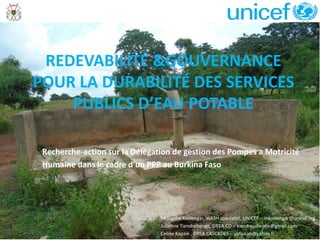 Recherche-action sur la Délégation de gestion des Pompes a Motricité
Humaine dans le cadre d’un PPP au Burkina Faso
REDEVABILITÉ &GOUVERNANCE
POUR LA DURABILITÉ DES SERVICES
PUBLICS D’EAU POTABLE
Mougabe Koslengar, WASH specialist, UNICEF – mkoslengar@unicef.org
Julienne Tiendrebeogo, DREA CO – tiendrejulienne@gmail.com
Celine Kanzié , DREA CASCADES – yidiakan@yahoo.fr
 
