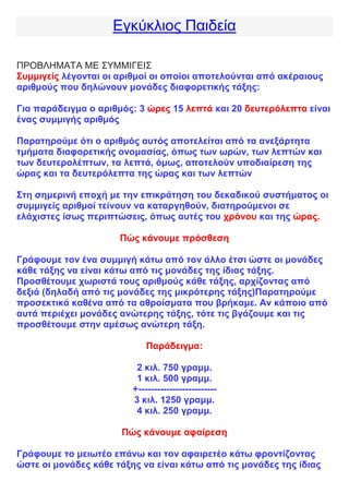 Εγκύκλιος Παιδεία
ΠΡΟΒΛΗΜΑΤΑ ΜΕ ΣΥΜΜΙΓΕΙΣ
Συμμιγείς λέγονται οι αριθμοί οι οποίοι αποτελούνται από ακέραιους
αριθμούς που δηλώνουν μονάδες διαφορετικής τάξης:
Για παράδειγμα ο αριθμός: 3 ώρες 15 λεπτά και 20 δευτερόλεπτα είναι
ένας συμμιγής αριθμός
Παρατηρούμε ότι ο αριθμός αυτός αποτελείται από τα ανεξάρτητα
τμήματα διαφορετικής ονομασίας, όπως των ωρών, των λεπτών και
των δευτερολέπτων, τα λεπτά, όμως, αποτελούν υποδιαίρεση της
ώρας και τα δευτερόλεπτα της ώρας και των λεπτών
Στη σημερινή εποχή με την επικράτηση του δεκαδικού συστήματος οι
συμμιγείς αριθμοί τείνουν να καταργηθούν, διατηρούμενοι σε
ελάχιστες ίσως περιπτώσεις, όπως αυτές του χρόνου και της ώρας.
Πώς κάνουμε πρόσθεση
Γράφουμε τον ένα συμμιγή κάτω από τον άλλο έτσι ώστε οι μονάδες
κάθε τάξης να είναι κάτω από τις μονάδες της ίδιας τάξης.
Προσθέτουμε χωριστά τους αριθμούς κάθε τάξης, αρχίζοντας από
δεξιά (δηλαδή από τις μονάδες της μικρότερης τάξης)Παρατηρούμε
προσεκτικά καθένα από τα αθροίσματα που βρήκαμε. Αν κάποιο από
αυτά περιέχει μονάδες ανώτερης τάξης, τότε τις βγάζουμε και τις
προσθέτουμε στην αμέσως ανώτερη τάξη.
Παράδειγμα:
2 κιλ. 750 γραμμ.
1 κιλ. 500 γραμμ.
+-------------------------
3 κιλ. 1250 γραμμ.
4 κιλ. 250 γραμμ.
Πώς κάνουμε αφαίρεση
Γράφουμε το μειωτέο επάνω και τον αφαιρετέο κάτω φροντίζοντας
ώστε οι μονάδες κάθε τάξης να είναι κάτω από τις μονάδες της ίδιας
 