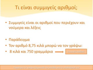 Τι είναι συμμιγείς αριθμοί;
• Συμμιγείς είναι οι αριθμοί που περιέχουν και
νούμερα και λέξεις
• Παράδειγμα
• Τον αριθμό 8,75 κιλά μπορώ να τον γράψω:
• 8 κιλά και 750 γραμμάρια Συμμιγής Αριθμός
Παρατηρώ ότι γράφω ξεχωριστά την μονάδα από τη υποδιαίρεσή της
 