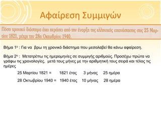 Αφαίρεση Συμμιγών
Βήμα 1ο : Για να βρω τη χρονικό διάστημα που μεσολαβεί θα κάνω αφαίρεση.
Βήμα 2ο : Μετατρέπω τις ημερομηνίες σε συμμιγής αριθμούς. Προσέχω πρώτα να
γράφω τις χρονολογίες, μετά τους μήνες με την αριθμητική τους σειρά και τέλος τις
ημέρες
25 Μαρτίου 1821 = 1821 έτος 3 μήνας 25 ημέρα
28 Οκτωβρίου 1940 = 1940 έτος 10 μήνας 28 ημέρα
 