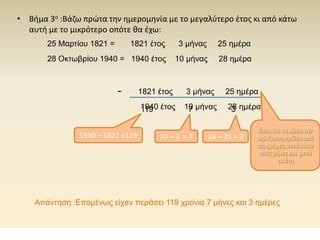 • Βήμα 3ο :Βάζω πρώτα την ημερομηνία με το μεγαλύτερο έτος κι από κάτω
αυτή με το μικρότερο οπότε θα έχω:
1821 έτος 3 μήνας 25 ημέρα
1940 έτος 10 μήνας 28 ημέρα
-
Ξεκινάω να κάνω την
αφαίρεση πρώτα από
τις ημέρες, μετά κάνω
τους μήνες και μετά
τα έτη
28 – 25 = 3
3
10 – 3 = 7
7
1940 – 1821 =119
25 Μαρτίου 1821 = 1821 έτος 3 μήνας 25 ημέρα
28 Οκτωβρίου 1940 = 1940 έτος 10 μήνας 28 ημέρα
119
Απάντηση :Επομένως είχαν περάσει 119 χρόνια 7 μήνες και 3 ημέρες
 