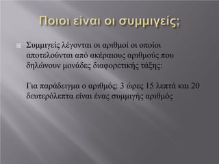  Συμμιγείς λέγονται οι αριθμοί οι οποίοι
αποτελούνται από ακέραιους αριθμούς που
δηλώνουν μονάδες διαφορετικής τάξης:
Για παράδειγμα ο αριθμός: 3 ώρες 15 λεπτά και 20
δευτερόλεπτα είναι ένας συμμιγής αριθμός
 