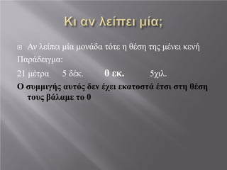  Αν λείπει μία μονάδα τότε η θέση της μένει κενή
Παράδειγμα:
21 μέτρα 5 δέκ. 0 εκ. 5χιλ.
Ο συμμιγής αυτός δεν έχει εκατοστά έτσι στη θέση
τους βάλαμε το 0
 