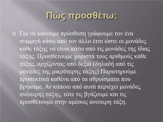  Για να κάνουμε πρόσθεση γράφουμε τον ένα
συμμιγή κάτω από τον άλλο έτσι ώστε οι μονάδες
κάθε τάξης να είναι κάτω από τις μονάδες της ίδιας
τάξης. Προσθέτουμε χωριστά τους αριθμούς κάθε
τάξης, αρχίζοντας από δεξιά (δηλαδή από τις
μονάδες της μικρότερης τάξης) Παρατηρούμε
προσεκτικά καθένα από τα αθροίσματα που
βρήκαμε. Αν κάποιο από αυτά περιέχει μονάδες
ανώτερης τάξης, τότε τις βγάζουμε και τις
προσθέτουμε στην αμέσως ανώτερη τάξη.
 