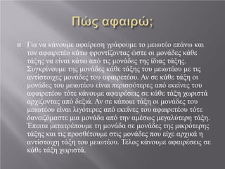  Για να κάνουμε αφαίρεση γράφουμε το μειωτέο επάνω και
τον αφαιρετέο κάτω φροντίζοντας ώστε οι μονάδες κάθε
τάξης να είναι κάτω από τις μονάδες της ίδιας τάξης.
Συγκρίνουμε της μονάδες κάθε τάξης του μειωτέου με τις
αντίστοιχες μονάδες του αφαιρετέου. Αν σε κάθε τάξη οι
μονάδες του μειωτέου είναι περισσότερες από εκείνες του
αφαιρετέου τότε κάνουμε αφαιρέσεις σε κάθε τάξη χωριστά
αρχίζοντας από δεξιά. Αν σε κάποια τάξη οι μονάδες του
μειωτέου είναι λιγότερες από εκείνες του αφαιρετέου τότε
δανειζόμαστε μια μονάδα από την αμέσως μεγαλύτερη τάξη.
Έπειτα μετατρέπουμε τη μονάδα σε μονάδες της μικρότερης
τάξης και τις προσθέτουμε στις μονάδες που είχε αρχικά η
αντίστοιχη τάξη του μειωτέου. Τέλος κάνουμε αφαιρέσεις σε
κάθε τάξη χωριστά.
 