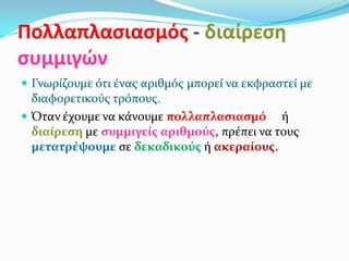Πολλαπλασιασμός - διαίρεση
συμμιγών
 Γνωρίζουμε ότι ένας αριθμός μπορεί να εκφραστεί με
διαφορετικούς τρόπους.
 Όταν έχουμε να κάνουμε πολλαπλασιασμό ή
διαίρεση με συμμιγείς αριθμούς, πρέπει να τους
μετατρέψουμε σε δεκαδικούς ή ακεραίους.
 