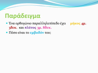 Παράδειγμα
 Ένα ορθογώνιο παραλληλεπίπεδο έχει μήκος 4μ.
3δεκ. και πλάτος 3μ. 8δεκ.
 Πόσο είναι το εμβαδόν του;
 