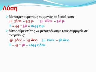 Λύση
Μετατρέπουμε τους συμμιγείς σε δεκαδικούς:
4μ. 3δεκ. = 4,3 μ. 3μ. 8δεκ. = 3,8 μ.
Ε = 4,3 * 3,8 = 16,34 τ.μ.
Μπορούμε επίσης να μετατρέψουμε τους συμμιγείς σε
ακεραίους:
4μ. 3δεκ. = 43 δεκ. 3μ. 8δεκ. = 38 δεκ.
Ε = 43 * 38 = 1.634 τ.δεκ.
 