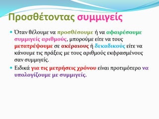 Προσθέτοντας συμμιγείς
 Όταν θέλουμε να προσθέσουμε ή να αφαιρέσουμε
συμμιγείς αριθμούς, μπορούμε είτε να τους
μετατρέψουμε σε ακέραιους ή δεκαδικούς είτε να
κάνουμε τις πράξεις με τους αριθμούς εκφρασμένους
σαν συμμιγείς.
 Ειδικά για τις μετρήσεις χρόνου είναι προτιμότερο να
υπολογίζουμε με συμμιγείς.
 