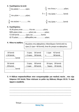 2. Συμπληρώνω τα κενά
της μέρας = ………….ώρες
του μήνα = ………….μέρες
του αιώνα = …………… έτη
του έτους = …………….μέρες
της ώρας = ………….. λεπτά
της ώρας = ……………λεπτά
3. Συμπληρώνω.
Α) 26 μήνες είναι ………….. έτη και ……………… μήνες
Β)95 μέρες είναι ………….. μήνες και ……………… μέρες
Γ) 318 λεπτά ………….. ώρες και ……………… λεπτά
Δ) 72 μέρες ………….. εβδομάδες και ……………… μέρες
4. Κάνω τις πράξεις.
5. Η Θάλεια παρακολούθησε στον κινηματογράφο μια παιδική ταινία , που είχε
διάρκεια 125 λεπτά. Όταν τελείωσε το ρολόι της Θάλειας έδειχνε 22:15. Τι ώρα
άρχισε η προβολή;
………………………………………………………………………………………………………………………………
………………………………………………………………………………………………………………………………
………………………………………………………………………………………………………………………………
………………………………………………………………………………………………………………………………
Όνομα: ……………………………………………………………………………………
Nansy Tzg
19 λεπτά
+ 24 λεπτά
…………………..λεπτά
5 ώρες 26 λεπτά
+ 3 ώρες 50 λεπτά
………………………………….
1 ώρα 42 λεπτά
+ 58 λεπτά
………………………………….
56 λεπτά
- 19 λεπτά
…………………..λεπτά
2 ώρες 30 λεπτά
- 1 ώρα 40 λεπτά
………………………………….
10 ώρες 20 λεπτά
- 5ώρες 35 λεπτά
………………………………….
Θυμήσου στις αφαιρέσεις «δανείζομαι» λεπτά από τις
ώρες (1 ώρα = 60 λεπτά), όταν δε μπορώ να αφαιρέσω.
 
