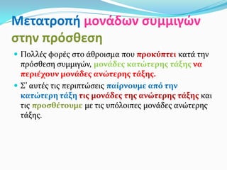 Μετατροπή μονάδων συμμιγών
στην πρόσθεση
 Πολλές φορές στο άθροισμα που προκύπτει κατά την
πρόσθεση συμμιγών, μονάδες κατώτερης τάξης να
περιέχουν μονάδες ανώτερης τάξης.
 Σ’ αυτές τις περιπτώσεις παίρνουμε από την
κατώτερη τάξη τις μονάδες της ανώτερης τάξης και
τις προσθέτουμε με τις υπόλοιπες μονάδες ανώτερης
τάξης.
 