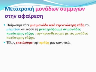 Μετατροπή μονάδων συμμιγών
στην αφαίρεση
 Παίρνουμε τότε μια μονάδα από την ανώτερη τάξη του
μειωτέου και αφού τη μετατρέψουμε σε μονάδες
κατώτερης τάξης , την προσθέτουμε με τις μονάδες
κατώτερης τάξης.
 Τέλος εκτελούμε την πράξη μας κανονικά.
 
