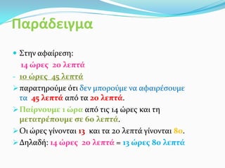Παράδειγμα
 Στην αφαίρεση:
14 ώρες 20 λεπτά
- 10 ώρες 45 λεπτά
παρατηρούμε ότι δεν μπορούμε να αφαιρέσουμε
τα 45 λεπτά από τα 20 λεπτά.
Παίρνουμε 1 ώρα από τις 14 ώρες και τη
μετατρέπουμε σε 60 λεπτά.
Οι ώρες γίνονται 13 και τα 20 λεπτά γίνονται 80.
Δηλαδή: 14 ώρες 20 λεπτά = 13 ώρες 80 λεπτά
 