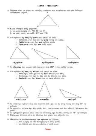 Τόνια
«ΕΙΔΗ ΤΡΙΓΩΝΩΝ»
 Τρίγωνο είναι το τμήμα της επίπεδης επιφάνειας που περικλείεται από τρία διαδοχικά
ευθύγραμμα τμήματα. Α
Β Γ
 Κύρια στοιχεία ενός τριγώνου:
α.) οι τρεις πλευρές του: ΑΒ, ΒΓ και ΓΑ
β.) οι τρεις γωνίες του: ΑΒΓ, ΒΓΑ και ΓΑΒ
 Ένα τρίγωνο ως προς τις γωνίες του μπορεί να είναι:
- Οξυγώνιο, όταν έχει και τις τρεις γωνίες του οξείες.
- Αμβλυγώνιο, όταν έχει μια αμβλεία γωνία.
- Ορθογώνιο, όταν έχει μια ορθή γωνία.
οξυγώνιο αμβλυγώνιο ορθογώνιο
 Το άθροισμα των γωνιών κάθε τριγώνου είναι 180ο
(ή δυο ορθές γωνίες).
 Ένα τρίγωνο ως προς τις πλευρές του μπορεί να είναι:
- Ισόπλευρο, όταν έχει και τις τρεις πλευρές του ίσες.
- Ισοσκελές, όταν έχει τις δυο από τις πλευρές του ίσες.
- Σκαληνό, όταν έχει άνισες και τις τρεις πλευρές του.
ισόπλευρο ισοσκελές σκαληνό
 Το ισόπλευρο τρίγωνο είναι και ισογώνιο, δηλ. έχει και τις τρεις γωνίες του ίσες, 60ο
την
καθεμία.
 Το ισοσκελές τρίγωνο έχει δύο γωνίες ίσες, γιατί απέναντι από ίσες πλευρές βρίσκονται ίσες
γωνίες.
 Το ορθογώνιο τρίγωνο, όταν είναι και ισοσκελές, έχει τις ίσες γωνίες του 45ο
την καθεμία.
 Περίμετρος τριγώνου είναι το άθροισμα των μηκών των πλευρών του.
 Μπορούμε να κατασκευάσουμε ένα τρίγωνο, αν ξέρουμε:
- δυο πλευρές και την περιεχόμενη σ΄ αυτές γωνίες
- μια πλευρά και τις προσκείμενες σ΄ αυτή γωνία
 
