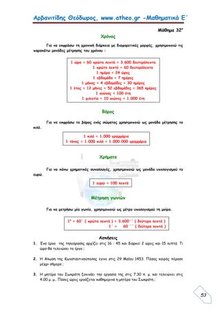 Αρβανιτίδης Θεόδωρος, www.atheo.gr -Μαθηματικά Ε΄
 
53
Μάθημα 32ο
Χρόνος
Για να εκφράσω τη χρονική διάρκεια με διαφορετικές μορφές, χρησιμοποιώ τις
παρακάτω μονάδες μέτρησης του χρόνου :
Βάρος
Για να εκφράσω το βάρος ενός σώματος χρησιμοποιώ ως μονάδα μέτρησης το
κιλό.
Χρήματα
Για να κάνω χρηματικές συναλλαγές, χρησιμοποιώ ως μονάδα υπολογισμού το
ευρώ.
Μέτρηση γωνιών
Για να μετρήσω μία γωνία, χρησιμοποιώ ως μέτρο υπολογισμού τη μοίρα.
Ασκήσεις
1. Ένα έργο της τηλεόρασης αρχίζει στις 16 : 45 και διαρκεί 2 ώρες και 15 λεπτά. Τι
ώρα θα τελειώσει το έργο ;
2. Η Άλωση της Κωνσταντινούπολης έγινε στις 29 Μαΐου 1453. Πόσος καιρός πέρασε
μέχρι σήμερα ;
3. Η μητέρα του Σωκράτη ξεκινάει την εργασία της στις 7.30 π. μ. και τελειώνει στις
4.00 μ. μ.. Πόσες ώρες εργάζεται καθημερινά η μητέρα του Σωκράτη ;
1 ώρα = 60 πρώτα λεπτά = 3.600 δευτερόλεπτα
1 πρώτο λεπτό = 60 δευτερόλεπτα
1 ημέρα = 24 ώρες
1 εβδομάδα = 7 ημέρες
1 μήνας = 4 εβδομάδες = 30 ημέρες
1 έτος = 12 μήνες = 52 εβδομάδες = 365 ημέρες
1 αιώνας = 100 έτη
1 χιλιετία = 10 αιώνες = 1.000 έτη
1 κιλό = 1.000 γραμμάρια
1 τόνος = 1.000 κιλά = 1.000.000 γραμμάρια
1 ευρώ = 100 λεπτά
1ο
= 60΄ ( πρώτα λεπτά ) = 3.600΄΄ ( δεύτερα λεπτά )
1΄ = 60 ΄΄ ( δεύτερα λεπτά )
 
