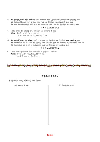 Τόνια
 Αν γνωρίζουμε την ακτίνα ενός κύκλου και ζητάμε να βρούμε το μήκος του:
α.) διπλασιάζουμε την ακτίνα του, για να βρούμε τη διάμετρό του, και
β.) πολλαπλασιάζουμε επί 3,14 τη διάμετρό του, για να βρούμε το μήκος του.
Π Α Ρ Α Δ Ε Ι Γ Μ Α
 Πόσο είναι το μήκος ενός κύκλου με ακτίνα 4 εκ.;
Λύση: δ = 2 * α = 2 * 4 εκ. = 8 εκ.
κ = δ * 3,14 = 8 εκ. * 3,14 = 25,12 εκ.
 Αν γνωρίζουμε το μήκος ενός κύκλου και ζητάμε να βρούμε την ακτίνα του
α.) διαιρούμε με το 3,14 το μήκος του κύκλου, για να βρούμε τη διάμετρό του και
β.) διαιρούμε με το 2 τη διάμετρο, για να βρούμε την ακτίνα του.
Π Α Ρ Α Δ Ε Ι Γ Μ Α
 Ποια είναι η ακτίνα ενός κύκλου με μήκος 12,56 εκ.;
Λύση: δ = κ : 3,14 = 12,56 : 3,14 = 4 εκ.
α = δ : 2 = 4 εκ. : 2 = 2 εκ.
Α Σ Κ Η Σ Ε Ι Σ
1.) Σχεδιάζω τους κύκλους που έχουν:
α.) ακτίνα 2 εκ. β.) διάμετρο 6 εκ.
 