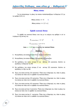 Αρβανιτίδης Θεόδωρος, www.atheo.gr - Μαθηματικά Ε΄
52
Μήκος κύκλου
Για να υπολογίσουμε το μήκος του κύκλου πολλαπλασιάζουμε τη διάμετρο ( δ ) με
τον αριθμό 3,14 ( π ).
Μήκος κύκλου = π • δ ή
Μήκος κύκλου = π • ( 2 • α )
Εμβαδό κυκλικού δίσκου
Το εμβαδό του κυκλικού δίσκου είναι ίσο με το γινόμενο του αριθμού π επί το
τετράγωνο της ακτίνας του.
Ε ( κυκλικού δίσκου ) = π • α2
ή
Ε ( κυκλικού δίσκου ) = π • α • α
όπου π = 3,14 και α η ακτίνα του κυκλικού δίσκου
Ασκήσεις
1. Να σχεδιάσεις ένα κύκλο κέντρου Ο και ακτίνας 3 εκατοστών.
2. Να σχεδιάσεις ένα κύκλο κέντρου Ο και ακτίνας 4,5 εκατοστών.
3. Να σχεδιάσεις ένα κύκλο κέντρου Ο και ακτίνας 3,5 εκατοστών. Κατόπιν να
σχεδιάσεις τη διάμετρό του ΑΒ.
4. Να σχεδιάσεις ένα κύκλο κέντρου Ο και ακτίνας 5,5 εκατοστών. Κατόπιν να
σχεδιάσεις το τόξο του ΑΒ.
5. Έχεις ένα κύκλο ακτίνας 2,5 εκατοστών. Πόση είναι η διάμετρός του, πόσο το μήκος
του κύκλου και πόσο είναι το εμβαδόν του κυκλικού δίσκου ;
6. Έχεις ένα κύκλο ακτίνας 3,5 εκατοστών. Πόση είναι η διάμετρός του, πόσο το μήκος
του κύκλου και πόσο είναι το εμβαδόν του κυκλικού δίσκου ;
7. Έχεις ένα κύκλο ακτίνας 4,5 εκατοστών. Πόση είναι η διάμετρός του, πόσο το μήκος
του κύκλου και πόσο είναι το εμβαδόν του κυκλικού δίσκου ;
8. Έχεις ένα κύκλο ακτίνας 3 εκατοστών. Πόση είναι η διάμετρός του, πόσο το μήκος του
κύκλου και πόσο είναι το εμβαδόν του κυκλικού δίσκου ;
9. Έχεις ένα κύκλο ακτίνας 4 εκατοστών. Πόση είναι η διάμετρός του, πόσο το μήκος
του κύκλου και πόσο είναι το εμβαδόν του κυκλικού δίσκου ;
 
