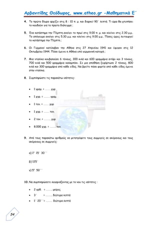 Αρβανιτίδης Θεόδωρος, www.atheo.gr -Μαθηματικά Ε΄
 
54
4. Το πρώτο δίωρο αρχίζει στις 8 : 10 π. μ. και διαρκεί 90΄ λεπτά. Τι ώρα θα χτυπήσει
το κουδούνι για το πρώτο διάλειμμα ;
5. Ένα κατάστημα την Πέμπτη ανοίγει το πρωί στις 9.00 π. μ. και κλείνει στις 2.30 μ.μ..
Το απόγευμα ανοίγει στις 5.30 μ.μ. και κλείνει στις 9.00 μ.μ.. Πόσες ώρες λειτουργεί
το κατάστημα την Πέμπτη ;
6. Οι Γερμανοί κατέλαβαν την Αθήνα στις 27 Απριλίου 1941 και έφυγαν στις 12
Οκτωβρίου 1944. Πόσο έμεινε η Αθήνα υπό γερμανική κατοχή ;
7. Μια νταλίκα κουβαλούσε 6 τόνους, 300 κιλά και 600 γραμμάρια σιτάρι και 3 τόνους,
700 κιλά και 500 γραμμάρια καλαμπόκι. Σε μια αποθήκη ξεφόρτωσε 2 τόνους, 800
κιλά και 300 γραμμάρια από κάθε είδος. Να βρείτε πόσο φορτίο από κάθε είδος έμεινε
στην νταλίκα.
8. Συμπληρώστε τις παρακάτω ισότητες:
 1 γραμ. = …… χγρ
 1 χγρ. = ……. γραμ.
 1 τον. = …… χγρ
 1 χγρ. = …… τον.
 2 τον. = …….. χγρ
 8.000 χγρ. = ……. τον.
9. Από τους παρακάτω αριθμούς να μετατρέψετε τους συμμιγείς σε ακέραιους και τους
ακέραιους σε συμμιγείς:
α) 1ο
15΄ 30΄΄
β) 125΄
γ) 5ο
50΄΄
10.Να συμπληρώσετε λογαριάζοντας με το νου τις ισότητες :
 2 ορθ. = ……. μοίρες
 3΄ = …….. δεύτερα λεπτά
 1΄ 20΄΄= ……. δεύτερα λεπτά
 