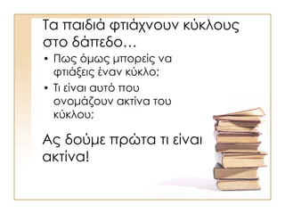 Τα παιδιά φτιάχνουν κύκλους
στο δάπεδο…
• Πως όμως μπορείς να
φτιάξεις έναν κύκλο;
• Τι είναι αυτό που
ονομάζουν ακτίνα του
κύκλου;
Ας δούμε πρώτα τι είναι
ακτίνα!
 