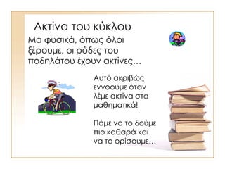 Ακτίνα του κύκλου
Μα φυσικά, όπως όλοι
ξέρουμε, οι ρόδες του
ποδηλάτου έχουν ακτίνες…
Αυτό ακριβώς
εννοούμε όταν
λέμε ακτίνα στα
μαθηματικά!
Πάμε να το δούμε
πιο καθαρά και
να το ορίσουμε…
 