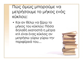 Πως όμως μπορούμε να
μετρήσουμε το μήκος ενός
κύκλου;
• Και αν θέλω να ξέρω το
μήκος του κύκλου; Πόσα
δηλαδή εκατοστά η μέτρα
κτλ είναι ένας κύκλος αν
μετρήσω γύρω γύρω την
περιφέρειά του…
 