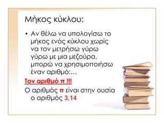 Μήκος κύκλου:
• Αν θέλω να υπολογίσω το
μήκος ενός κύκλου χωρίς
να τον μετρήσω γύρω
γύρω με μια μεζούρα,
μπορώ να χρησιμοποιήσω
έναν αριθμό:…
Τον αριθμό π !!!
Ο αριθμός π είναι στην ουσία
ο αριθμός 3,14
 