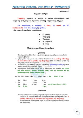 Αρβανιτίδης Θεόδωρος, www.atheo.gr -Μαθηματικά Ε΄
 
41
Μάθημα 29ο
Συμμιγείς αριθμοί
Συμμιγείς λέγονται οι αριθμοί οι οποίοι αποτελούνται από
ακέραιους αριθμούς που δηλώνουν μονάδες διαφορετικής τάξης :
Για παράδειγμα ο αριθμός: 2 ώρες 10 λεπτά και 30
δευτερόλεπτα είναι ένας συμμιγής αριθμός.
Με συμμιγείς αριθμούς εκφράζονται:
 O χρόνος
 Το βάρος
 Το μήκος
 Η επιφάνεια
 Ο όγκος
Πράξεις στους Συμμιγείς αριθμούς
Πρόσθεση
Όταν έχω να προσθέσω δύο ή περισσότερους συμμιγείς αριθμούς ακολουθώ τα
παρακάτω βήματα :
 Γράφουμε τον ένα συμμιγή κάτω από τον άλλο έτσι ώστε οι μονάδες κάθε τάξης
να είναι κάτω από τις μονάδες της ίδιας τάξης. Όταν δεν υπάρχει μονάδα της
ίδιας τάξης τότε το αφήνουμε κενό.
 Προσθέτουμε χωριστά τους αριθμούς κάθε τάξης, αρχίζοντας από δεξιά (δηλαδή
από τις μονάδες της μικρότερης τάξης).
 Παρατηρούμε προσεκτικά καθένα από τα αθροίσματα που βρήκαμε. Αν κάποιο
από αυτά περιέχει μονάδες ανώτερης τάξης, τότε τις βγάζουμε και τις
προσθέτουμε στην αμέσως ανώτερη τάξη.
π.χ. 1 μ. 5 δεκ. 7 εκατ. 2 χιλ. + 3 μ. 3 εκατ. 7 χιλ. = 4μ. 6 δεκ. 9 χιλ.
1 μ. 5 δεκ. 7 εκατ. 2 χιλ
+ 3 μ. 3 εκατ. 7 χιλ.
4 μ. 5 δεκ. 10 εκατ. 9 χιλ. επειδή όμως 10 εκατ. = 1 δεκ.
4μ. 6 δεκ. 9 χιλ.
Αφαίρεση
Όταν έχω να αφαιρέσω δύο συμμιγείς αριθμούς ακολουθώ τα παρακάτω βήματα :
 Γράφουμε το μειωτέο επάνω και τον αφαιρετέο κάτω φροντίζοντας ώστε οι
μονάδες κάθε τάξης να είναι κάτω από τις μονάδες της ίδιας τάξης.
 Συγκρίνουμε της μονάδες κάθε τάξης του μειωτέου με τις αντίστοιχες μονάδες
του αφαιρετέου.
 