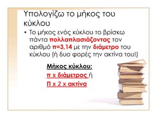 Υπολογίζω το μήκος του
κύκλου
• Το μήκος ενός κύκλου το βρίσκω
πάντα πολλαπλασιάζοντας τον
αριθμό π=3,14 με την διάμετρο του
κύκλου (ή δυο φορές την ακτίνα του!)
Μήκος κύκλου:
π x διάμετρος ή
Π x 2 x ακτίνα
 