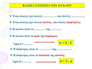 ΒΑΣΙΚΑ ΣΤΟΙΧΕΙΑ ΤΟΥ ΚΥΚΛΟΥ
 Ένας κύκλος έχει πολλές …………… και πολλές ……………
 Ένας κύκλος έχει πολλές ακτίνες και πολλές διαμέτρους.
 Η ακτίνα είναι το ………… της …………
 Η ακτίνα είναι το μισό της διαμέτρου.
 Η διάμετρος είναι το ………….. της …………….
 Η διάμετρος είναι το διπλάσιο της ακτίνας.
΄Αρα δ=………
α = δ : 2΄Αρα α=………
δ = 2 . α
 