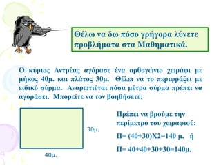Θέλω να δω πόσο γρήγορα λύνετε
προβλήματα στα Μαθηματικά.
Ο κύριος Αντρέας αγόρασε ένα ορθογώνιο χωράφι με
μήκος 40μ. και πλάτος 30μ. Θέλει να το περιφράξει με
ειδικό σύρμα. Αναρωτιέται πόσα μέτρα σύρμα πρέπει να
αγοράσει. Μπορείτε να τον βοηθήσετε;
40μ.
30μ.
Πρέπει να βρούμε την
περίμετρο του χωραφιού:
Π= (40+30)Χ2=140 μ. ή
Π= 40+40+30+30=140μ.
 