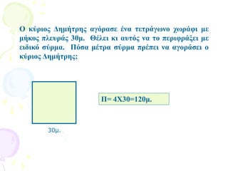 Ο κύριος Δημήτρης αγόρασε ένα τετράγωνο χωράφι με
μήκος πλευράς 30μ. Θέλει κι αυτός να το περιφράξει με
ειδικό σύρμα. Πόσα μέτρα σύρμα πρέπει να αγοράσει ο
κύριος Δημήτρης;
30μ.
Π= 4Χ30=120μ.
 