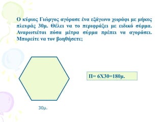 Ο κύριος Γιώργος αγόρασε ένα εξάγωνο χωράφι με μήκος
πλευράς 30μ. Θέλει να το περιφράξει με ειδικό σύρμα.
Αναρωτιέται πόσα μέτρα σύρμα πρέπει να αγοράσει.
Μπορείτε να τον βοηθήσετε;
30μ.
Π= 6Χ30=180μ.
 