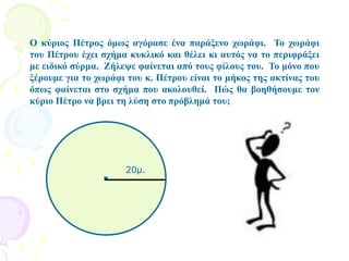 Ο κύριος Πέτρος όμως αγόρασε ένα παράξενο χωράφι. Το χωράφι
του Πέτρου έχει σχήμα κυκλικό και θέλει κι αυτός να το περιφράξει
με ειδικό σύρμα. Ζήλεψε φαίνεται από τους φίλους του. Το μόνο που
ξέρουμε για το χωράφι του κ. Πέτρου είναι το μήκος της ακτίνας του
όπως φαίνεται στο σχήμα που ακολουθεί. Πώς θα βοηθήσουμε τον
κύριο Πέτρο να βρει τη λύση στο πρόβλημά του;
. 20μ.
 