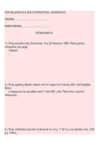 ΠΡΟΒΛΗΜΑΤΑ ΜΕ ΣΥΜΜΙΓΕΙΣ ΑΡΙΘΜΟΥΣ
ΌΝΟΜΑ…………………………………….
ΗΜΕΡΟΜΗΝΙΑ……………………………
ΠΡΟΒΛΗΜΑΤΑ
1.) Ένας εκπαιδευτικός διορίστηκε στις 22 Απριλίου 1990. Πόσα χρόνια
υπηρεσίας έχει μέχρι
σήμερα;
2.) Ένας αγρότης έβγαλε πέρυσι από το κτήμα του 4 τόνους 450 κιλά βαμβάκι.
Φέτος
η παραγωγή του μειώθηκε κατά 1 τόνο 850 κιλά. Πόση ήταν η φετινή
παραγωγή;
3.) Ένας υπάλληλος ξεκινάει τη δουλειά του στις 7: 30 π.μ. και σχολάει στις 3:00
μ.μ. Πόσες
 