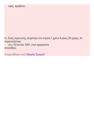 ώρες εργάζεται;
4.) Ένας στρατιώτης υπηρέτησε στο στρατό 1 χρόνο 9 μήνες 20 ημέρες. Αν
παρουσιάστηκε
στις 18 Ιουνίου 1991, ποια ημερομηνία
απολύθηκε;
Αναρτήθηκε από Μαρία Σκεμπέ
 