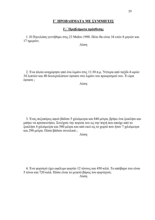 29
Γ΄ ΠΡΟΒΛΗΜΑΤΑ ΜΕ ΣΥΜΜΙΓΕΙΣ
Γ1΄ Προβλήματα πρόσθεσης
1. Η Πηνελόπη γεννήθηκε στις 23 Μαΐου 1990. Πότε θα είναι 34 ετών 8 μηνών και
17 ημερών;
Λύση
2. Ένα πλοίο αναχώρησε από ένα λιμάνι στις 11:30 π.μ. Ύστερα από ταξίδι 4 ωρών
34 λεπτών και 40 δευτερολέπτων έφτασε στο λιμάνι του προορισμού του. Τι ώρα
έφτασε ;
Λύση
3. Ένας πεζοπόρος αφού βάδισε 5 χιλιόμετρα και 840 μέτρα, βρήκε ένα ξωκλήσι και
μπήκε να προσκυνήσει. Συνέχισε την πορεία του ως την πηγή που απείχε από το
ξωκλήσι 4 χιλιόμετρα και 580 μέτρα και από εκεί ως το χωριό που ήταν 7 χιλιόμετρα
και 290 μέτρα. Πόσο βάδισε συνολικά ;
Λύση
4. Ένα φορτηγό έχει ωφέλιμο φορτίο 12 τόνους και 450 κιλά. Το απόβαρο του είναι
5 τόνοι και 720 κιλά. Πόσο είναι το μεικτό βάρος του φορτηγού;
Λύση
 