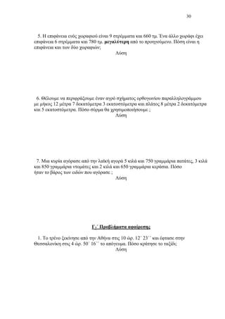 30
5. Η επιφάνεια ενός χωραφιού είναι 9 στρέμματα και 660 τμ. Ένα άλλο χωράφι έχει
επιφάνεια 6 στρέμματα και 780 τμ. μεγαλύτερη από το προηγούμενο. Πόση είναι η
επιφάνεια και των δύο χωραφιών;
Λύση
6. Θέλουμε να περιφράξουμε έναν αγρό σχήματος ορθογωνίου παραλληλογράμμου
με μήκος 12 μέτρα 7 δεκατόμετρα 3 εκατοστόμετρα και πλάτος 8 μέτρα 2 δεκατόμετρα
και 5 εκατοστόμετρα. Πόσο σύρμα θα χρησιμοποιήσουμε ;
Λύση
7. Μια κυρία αγόρασε από την λαϊκή αγορά 5 κιλά και 750 γραμμάρια πατάτες, 3 κιλά
και 850 γραμμάρια ντομάτες και 2 κιλά και 650 γραμμάρια κεράσια. Πόσο
ήταν το βάρος των ειδών που αγόρασε ;
Λύση
Γ2΄ Προβλήματα αφαίρεσης
1. Το τρένο ξεκίνησε από την Αθήνα στις 10 ώρ. 12΄ 23΄΄ και έφτασε στην
Θεσσαλονίκη στις 4 ώρ. 50΄ 16΄΄ το απόγευμα. Πόσο κράτησε το ταξίδι;
Λύση
 