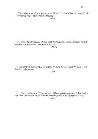 31
2. Ένας δρομέας έτρεξε μια απόσταση σε 56΄ 43΄΄ και ένας άλλος σε 1 ώρα 1΄ 35΄΄.
Πόσο γρηγορότερος ήταν ο πρώτος δρομέας ;
Λύση
3. Ο κύριος Χρήστος ζύγιζε 96 κιλά και 670 γραμμάρια. Έκανε δίαιτα και έχασε 11
κιλά και 940 γραμμάρια. Πόσα κιλά ζυγίζει τώρα ;
Λύση
4. Ένα φορτηγό έχει βάρος 72 τόνους και ένα άλλο 49 τόνους και 496 κιλά. Πόσο
διαφέρει το βάρος τους ;
Λύση
5. Η Εύη γεννήθηκε στις 12 Ιουνίου του 1990 και η αδελφή της στις 25 Ιανουαρίου
του 1996. Ποια είναι η ηλικία του κάθε παιδιού ; Πόσο μεγαλύτερη είναι η Εύη;
Λύση
 