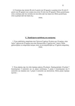 32
6. Ο πατέρας έχει ηλικία 40 ετών 6 μηνών και 24 ημερών, η μητέρα είναι 36 ετών 8
μηνών και 28 ημερών και η κόρη τους είναι 10 ετών και 29 ημερών. Πόσο μεγαλύτερος
είναι ο πατέρας από την γυναίκα του και πόσο από την κόρη του; Πόσο μεγαλύτερη
είναι η μητέρα από την κόρη της ;
Λύση
Γ3΄ Προβλήματα πρόσθεσης και αφαίρεσης
1. Ένας υπάλληλος υπηρέτησε στα Γιάννενα 9 χρόνια 10 μήνες και 18 ημέρες, στην
Άρτα 7 χρόνια και 24 ημέρες και στην Ηγουμενίτσα 12 χρόνια και 7 μήνες. Πόσα
χρόνια πρέπει να υπηρετήσει ακόμα, ώστε να συνταξιοδοτηθεί με 35 χρόνια υπηρεσίας;
Λύση
2. Ένας ράφτης είχε ένα τόπι ύφασμα μήκους 50 μέτρων. Χρησιμοποίησε 10 μέτρα 7
δεκατόμετρα 4 εκατοστά για να ράψει κοστούμια, 5 μέτρα 4 δεκατόμετρα και 8
εκατοστά για σακάκια και 3 μέτρα 6 εκατοστά για παντελόνια. Πόσα μέτρα ύφασμα
έμειναν ;
Λύση
 