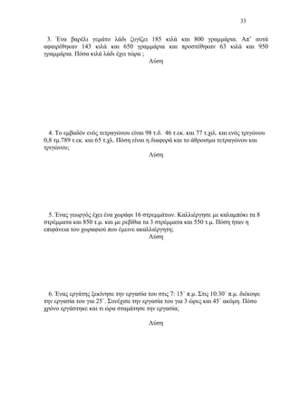 33
3. Ένα βαρέλι γεμάτο λάδι ζυγίζει 185 κιλά και 800 γραμμάρια. Απ’ αυτά
αφαιρέθηκαν 143 κιλά και 650 γραμμάρια και προστέθηκαν 63 κιλά και 950
γραμμάρια. Πόσα κιλά λάδι έχει τώρα ;
Λύση
4. Το εμβαδόν ενός τετραγώνου είναι 98 τ.δ. 46 τ.εκ. και 77 τ.χιλ. και ενός τριγώνου
0,8 τμ.789 τ.εκ. και 65 τ.χλ. Πόση είναι η διαφορά και το άθροισμα τετραγώνου και
τριγώνου;
Λύση
5. Ένας γεωργός έχει ένα χωράφι 16 στρεμμάτων. Καλλιέργησε με καλαμπόκι τα 8
στρέμματα και 850 τ.μ. και με ρεβίθια τα 3 στρέμματα και 550 τ.μ. Πόση ήταν η
επιφάνεια του χωραφιού που έμεινε ακαλλιέργητη;
Λύση
6. Ένας εργάτης ξεκίνησε την εργασία του στις 7: 15΄ π.μ. Στις 10:30΄ π.μ. διέκοψε
την εργασία του για 25΄. Συνέχισε την εργασία του για 3 ώρες και 45΄ ακόμη. Πόσο
χρόνο εργάστηκε και τι ώρα σταμάτησε την εργασία;
Λύση
 