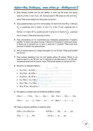 Αρβανιτίδης Θεόδωρος, www.atheo.gr -Μαθηματικά Ε΄
 
43
3. Ένας έμπορος πούλησε από ένα τόπι ύφασμα, το οποίο είχε 50 μέτρα, στην πρώτη
κυρία 4 μ. 5 δεκ. 7 εκατ. 5 χιλ., στη δεύτερη κυρία 5, 755 μέτρα και στην τρίτη 10
5
1
μέτρα. Πόσα μέτρα πούλησε και πόσα μέτρα του έμειναν ;
4. Ένας υφασματέμπορος είχε πέντε τόπια ύφασμα. Το πρώτο τόπι ήταν 40 μ. το δεύτερο
5
5
1
μ. μεγαλύτερο από το πρώτο, το τρίτο 7 μ. 2 δεκ. 5 εκατ. μικρότερο από το
δεύτερο, το τέταρτο 15,7 μ. μεγαλύτερο από το τρίτο και το πέμπτο 3
4
1
μ. μικρότερο
από το τέταρτο. Πόσα μέτρα ήταν όλα τα τόπια;
5. Ένας ηλεκτρολόγος για την εγκατάσταση μιας τηλεόρασης χρησιμοποίησε 3 κομμάτια
καλώδιο. Το πρώτο είχε μήκος 4 μέτρα, 7 δέκατα και 8 εκατοστά, το δεύτερο 5 μέτρα,
6 δέκατα και 6 εκατοστά και το τρίτο 2 μέτρα και 3 εκατοστά. Πόσα μέτρα ήταν
συνολικά το καλώδιο που χρησιμοποίησε;
6. Από μία σωλήνα μήκους 6 μ. έκοψα ένα κομμάτι 4 μ. και 25 εκατ. Πόσα μέτρα σωλήνα
μου έμειναν;
7. Ένας έμπορος υφασμάτων έχει ένα τόπι ύφασμα μήκους 25 μέτρων. Έδωσε σε μία
κυρία το πρωί 4 μ. και 50 εκατ. και το απόγευμα σε μία άλλη κυρία 2 μ. και 40 εκατ.
περισσότερα μέτρα από την πρωινή κυρία. Πόσα μέτρα ύφασμα του έμειναν στο τόπι ;
8. Να κάνεις τις παρακάτω πράξεις :
 8 μ. 6 δεκ. - 3μ. 5 δεκ. = ………………………………………………………...
 14 μ.7 δεκ. - 8μ. 9 δεκ. = ………………………………………………………....
 14 μ.16 εκ. - 5μ. 47 εκ = ………………………………………………………....
 6 μ. 4 δεκ. + 2 μ. 3 δεκ. = ………………………………………………………
 13 μ. 7 δεκ. + 7 μ. 9 δεκ. = ………………………………………………………
 26 μ. 47 εκ. + 18 μ. 63 εκ. = ……………………………………………………
9. Να γράψεις με κλασματικούς και δεκαδικούς αριθμούς τα μήκη:
3 δεκ. = …… = 0,3 μ. 4 μ. = …… δεκ. = …… δεκ. 4 εκ. = …… δεκ. = …… δεκ.
7 δεκ .= …… μ. = …… μ. 2 χιλ.= ……εκ. = …… εκ. 36χιλ. = …… μ. = …… μ.
10.Γράψε με συμμιγείς αριθμούς τα παρακάτω μήκη:
5,25 μ. = 5 μ. 2 δεκ. 5 εκ. 4,32 δεκ. = …… δεκ. …… εκ. …… χιλ.
3,6 μ. = …… μ. …… δεκ. 6,2 εκ. = …… εκ. …… χιλ.
 