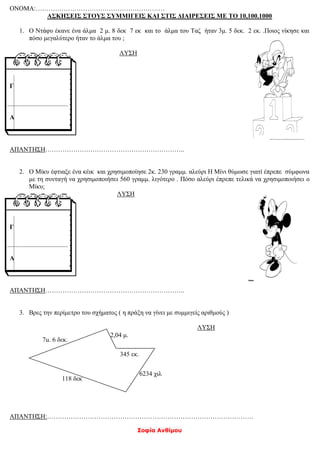 Σοφία Ανθίμου
ΟΝΟΜΑ:……………………………………………………
ΑΣΚΗΣΕΙΣ ΣΤΟΥΣ ΣΥΜΜΙΓΕΙΣ ΚΑΙ ΣΤΙΣ ΔΙΑΙΡΕΣΕΙΣ ΜΕ ΤΟ 10,100.1000
1. Ο Ντάφυ έκανε ένα άλμα 2 μ. 8 δεκ 7 εκ και το άλμα του Ταζ ήταν 3μ. 5 δεκ. 2 εκ. .Ποιος νίκησε και
πόσο μεγαλύτερο ήταν το άλμα του ;
ΛΥΣΗ
ΑΠΑΝΤΗΣΗ………………………………………………………..
2. Ο Μίκυ έφτιαξε ένα κέικ και χρησιμοποίησε 2κ. 230 γραμμ. αλεύρι Η Μίνι θύμωσε γιατί έπρεπε σύμφωνα
με τη συνταγή να χρησιμοποιήσει 560 γραμμ. λιγότερο . Πόσο αλεύρι έπρεπε τελικά να χρησιμοποιήσει ο
Μίκυ;
ΛΥΣΗ
ΑΠΑΝΤΗΣΗ………………………………………………………..
3. Βρες την περίμετρο του σχήματος ( η πράξη να γίνει με συμμιγείς αριθμούς )
ΛΥΣΗ
ΑΠΑΝΤΗΣΗ:……………………………………………………………………………………
Γ
Α
Γ
Α
7μ. 6 δεκ.
2,04 μ.
118 δεκ
6234 χιλ
345 εκ.
 