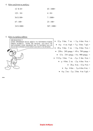 Σοφία Ανθίμου
4. Κάνε οριζόντια τις πράξεις:
12 Χ 10=
123 : 10=
56 Χ 100=
67 : 100=
34 Χ 1000=
65 : 1000=
4 : 10=
7 : 1000=
23 : 100=
567 : 1000=
5. Κάνε τις πράξεις κάθετα:
 12 μ 5 δεκ. 7 εκ. + 3 μ. 6 δεκ. 8 εκ. =
 6 μ 4 εκ. 8 χιλ + 7 μ. 5 δεκ. 7 χιλ. =
 45 μ 5 δεκ. 3 εκ. + 8 μ. 8 δεκ. 9 εκ .=
 230 κ. 245 γραμμ. + 45 κ. 789 γραμμ. =
 12 κ. 210 γραμμ. - 8 κ. 900 γραμμ. =
 9 12 μ 5 δεκ. 7 εκ. - 3 μ. 2 δεκ. 8 εκ. =
 μ 4 δεκ. 2 εκ. - 2 μ. 6 δεκ. 8 εκ. =
 26 μ. 6 εκ. – 12 μ. 9 εκ .=
 8 μ. 4 δεκ. – 3 μ. 6 δεκ. 8 εκ. =
 6 μ. 2 εκ. – 2 μ. 2 δεκ. 4 εκ 5 χιλ. =
ΜΗ ΒΙΑΣΤΕΙΣ !!!
ΣΤΗΝ ΠΡΟΣΘΕΣΗ ΒΑΛΕ ΣΩΣΤΑ ΤΑ ΝΟΥΜΕΡΑ-ΤΑΞΕΙΣ
ΠΡΩΤΑ ΚΑΘΕΤΑ , ΚΑΝΕ ΤΙΣ ΠΡΑΞΕΙΣ ΚΑΙ ΜΕΤΑ ΤΙΣ
ΜΕΤΑΤΡΟΠΕΣ! ΣΤΗΝ ΑΦΑΙΡΕΣΗ ΔΕΣ ΤΑ ΝΟΥΜΕΡΑ ΚΑΙ ΑΝ
ΘΕΛΕΙ ΜΕΤΑΤΡΟΠΗ ΚΑΝΤΗ ΠΡΩΤΑ ΚΑΙ ΜΕΤΑ ΤΙΣ ΠΡΑΞΕΙΣ:
 
