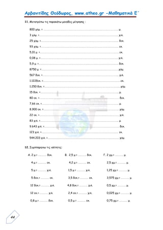 Αρβανιτίδης Θεόδωρος, www.atheo.gr -Μαθηματικά Ε΄
 
44
11.Μετατρέπω τις παρακάτω μονάδες μέτρησης :
800 χλμ. = ………………………………………………………………………. μ.
3 χλμ. =…………………………………………………………………………... χιλ.
25 χλμ. =…………………………………………………………………………. δεκ.
93 χλμ. =…………………………………………………………………………. εκ.
5,01 μ. =……………………………………………………………………………εκ.
0,08 μ. =…………………………………………………………………………. χιλ.
5,9 μ. =…………………………………………………………………………… δεκ.
8750 μ. =………………………………………………………………………….χλμ.
567 δεκ. =………………………………………………………………………... χιλ.
1.122δεκ. =………………………………………………………………………….εκ.
1.250 δεκ. =……………………………………………………………………….. χλμ.
15 δεκ. =………………………………………………………………………….. μ.
80 εκ. =…………………………………………………………………………… δεκ.
7,66 εκ. =………………………………………………………………………… μ.
8.900 εκ. =……………………………………………………………………….. χλμ.
22 εκ. =…………………………………………………………………………… χιλ.
83 χιλ. =………………………………………………………………………….. μ.
9.643 χιλ. =………………………………………………………………………. δεκ.
123 χιλ. =………………………………………………………………………… εκ.
544.203 χιλ. =…………………………………………………………………… χλμ.
12.Συμπληρώνω τις ισότητες:
Α. 2 μ.= ……… δεκ. Β. 2,5 μ.= ……… δεκ. Γ. 2 χμ.= ……… μ.
4 μ.= ……… εκ. 4,2 μ.= ……… εκ. 2,5 χμ.= ……… μ.
5 μ.= ……… χιλ. 1,5 μ.= ……… χιλ. 1,25 χμ.= ……… μ.
5 δεκ.= ……… εκ. 3,5 δεκ.= ……… εκ. 3,575 χμ.= ……… μ.
12 δεκ.= ……… χιλ. 4,8 δεκ.= ……… χιλ. 0,5 χμ.= ……… μ.
12 εκ.= ……… χιλ. 2,4 εκ.= ……… χιλ. 0,025 χμ.= ……… μ.
0,8 μ.= ……… δεκ. 0,5 μ.= ……… εκ. 0,75 χμ.= ……… μ.
 