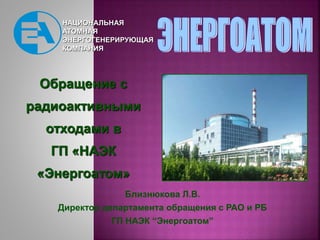 НАЦИОНАЛЬНАЯ
АТОМНАЯ
ЭНЕРГОГЕНЕРИРУЮЩАЯ
КОМПАНИЯ
Обращение с
радиоактивными
отходами в
ГП «НАЭК
«Энергоатом»
Близнюкова Л....