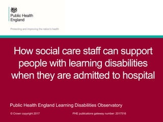 How social care staff can support
people with learning disabilities
when they are admitted to hospital
Public Health England Learning Disabilities Observatory
© Crown copyright 2017 PHE publications gateway number: 2017516
 