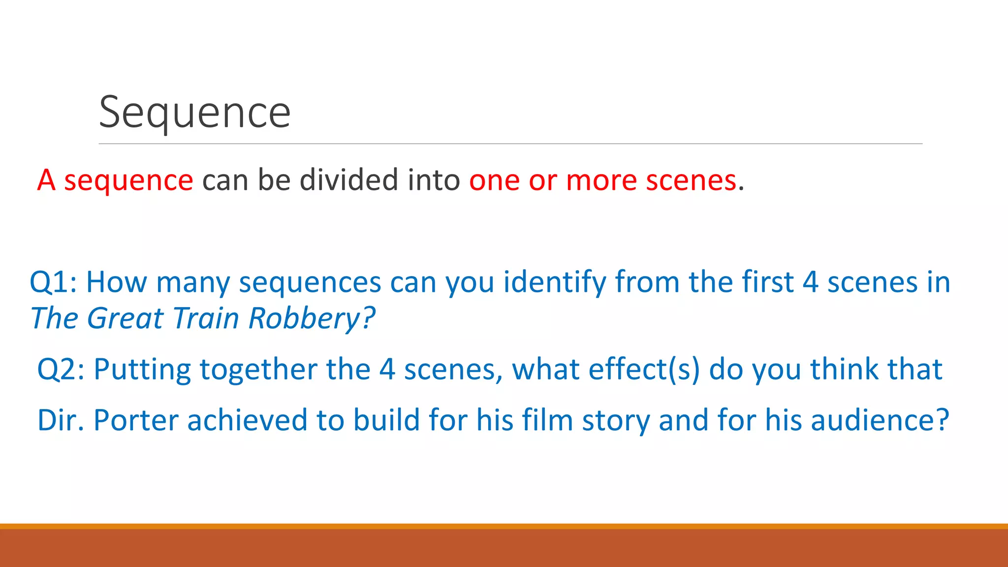 Sequence
A sequence can be divided into one or more scenes.
Q1: How many sequences can you identify from the first 4 scenes in
The Great Train Robbery?
Q2: Putting together the 4 scenes, what effect(s) do you think that
Dir. Porter achieved to build for his film story and for his audience?