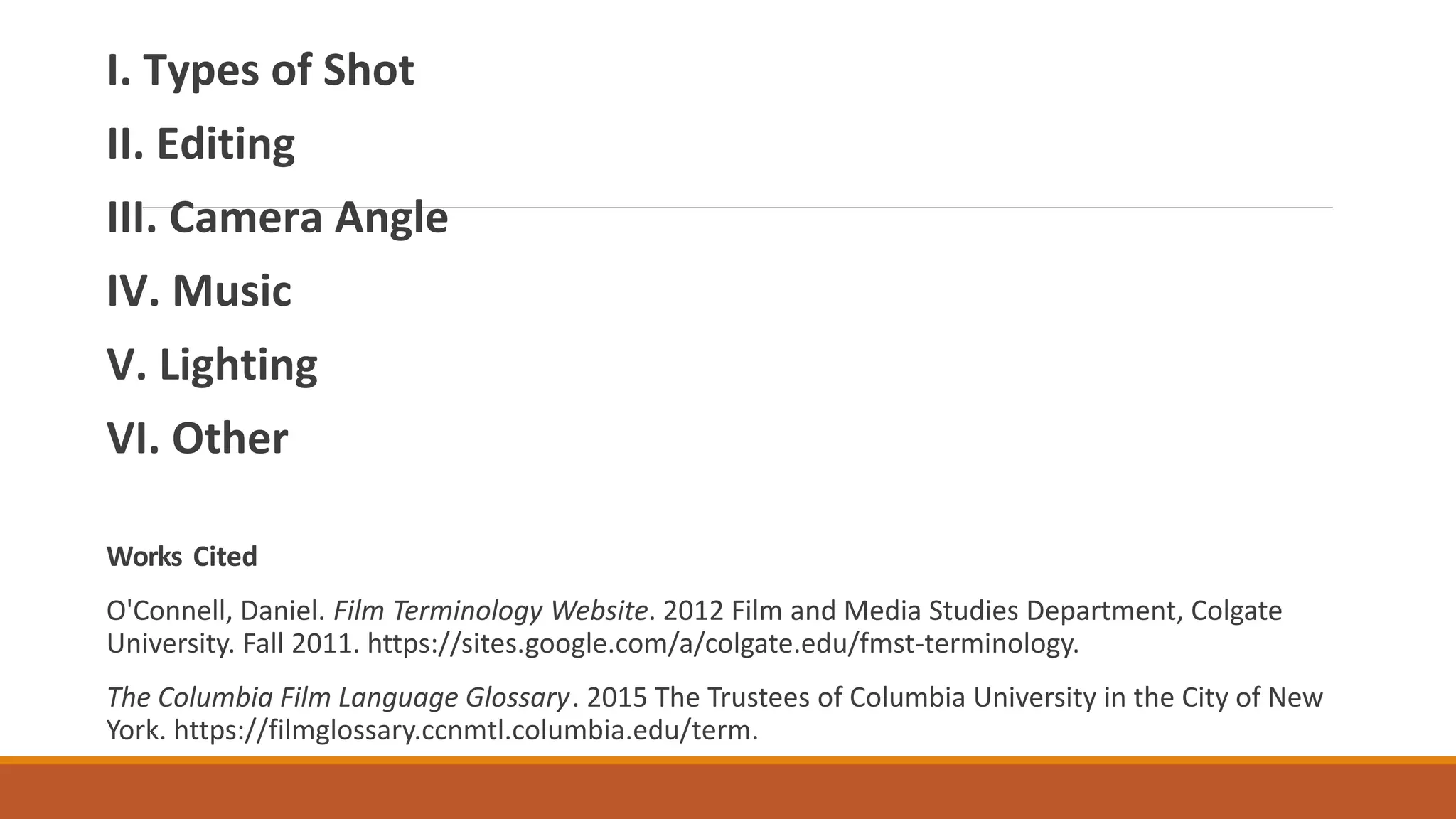 I. Types of Shot
II. Editing
III. Camera Angle
IV. Music
V. Lighting
VI. Other
Works Cited
O'Connell, Daniel. Film Terminology Website. 2012 Film and Media Studies Department, Colgate
University. Fall 2011. https://sites.google.com/a/colgate.edu/fmst-terminology.
The Columbia Film Language Glossary. 2015 The Trustees of Columbia University in the City of New
York. https://filmglossary.ccnmtl.columbia.edu/term.