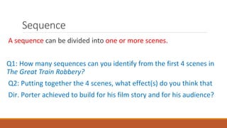 Sequence
A sequence can be divided into one or more scenes.
Q1: How many sequences can you identify from the first 4 scenes in
The Great Train Robbery?
Q2: Putting together the 4 scenes, what effect(s) do you think that
Dir. Porter achieved to build for his film story and for his audience?
 